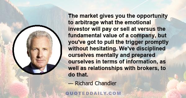 The market gives you the opportunity to arbitrage what the emotional investor will pay or sell at versus the fundamental value of a company, but you've got to pull the trigger promptly without hesitating. We've