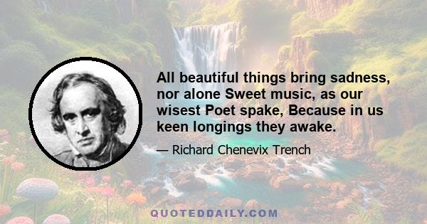 All beautiful things bring sadness, nor alone Sweet music, as our wisest Poet spake, Because in us keen longings they awake.