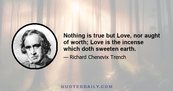 Nothing is true but Love, nor aught of worth; Love is the incense which doth sweeten earth.