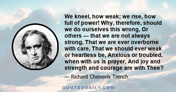 We kneel, how weak; we rise, how full of power! Why, therefore, should we do ourselves this wrong, Or others — that we are not always strong, That we are ever overborne with care, That we should ever weak or heartless