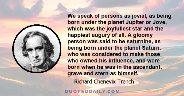 We speak of persons as jovial, as being born under the planet Jupiter or Jove, which was the joyfullest star and the happiest augury of all. A gloomy person was said to be saturnine, as being born under the planet