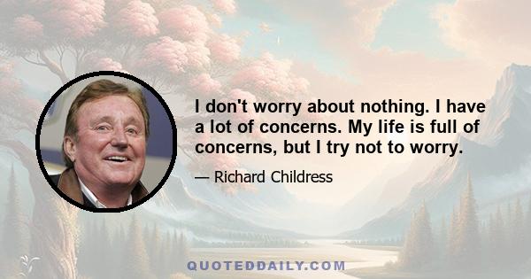 I don't worry about nothing. I have a lot of concerns. My life is full of concerns, but I try not to worry.