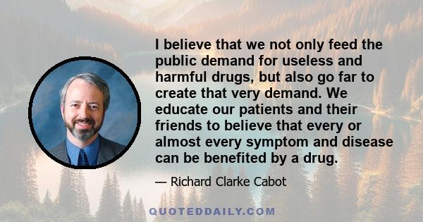 I believe that we not only feed the public demand for useless and harmful drugs, but also go far to create that very demand. We educate our patients and their friends to believe that every or almost every symptom and