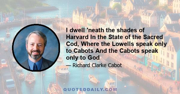 I dwell 'neath the shades of Harvard In the State of the Sacred Cod, Where the Lowells speak only to Cabots And the Cabots speak only to God