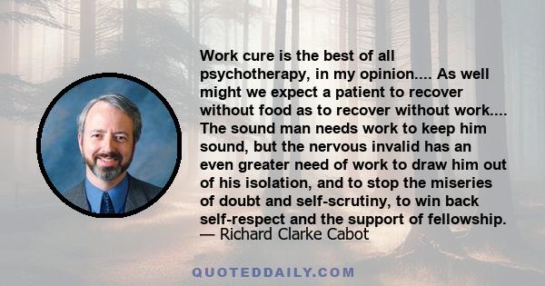 Work cure is the best of all psychotherapy, in my opinion.... As well might we expect a patient to recover without food as to recover without work.... The sound man needs work to keep him sound, but the nervous invalid