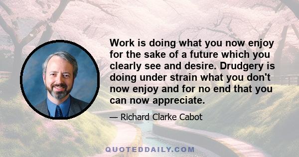 Work is doing what you now enjoy for the sake of a future which you clearly see and desire. Drudgery is doing under strain what you don't now enjoy and for no end that you can now appreciate.