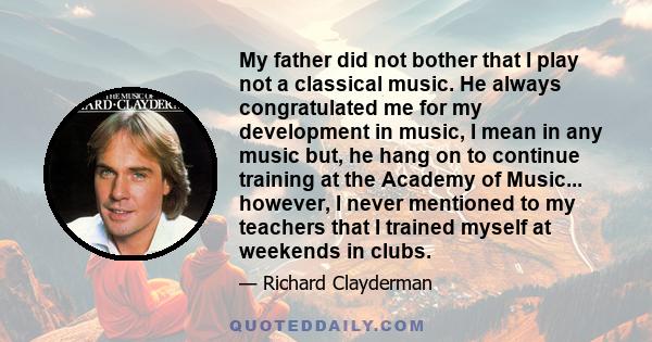 My father did not bother that I play not a classical music. He always congratulated me for my development in music, I mean in any music but, he hang on to continue training at the Academy of Music... however, I never