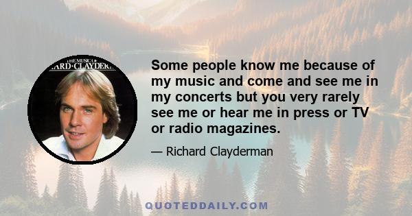 Some people know me because of my music and come and see me in my concerts but you very rarely see me or hear me in press or TV or radio magazines.