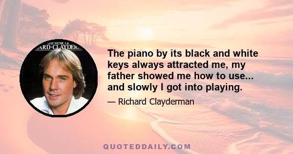 The piano by its black and white keys always attracted me, my father showed me how to use... and slowly I got into playing.