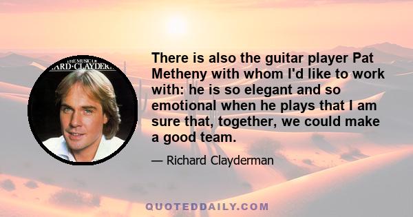 There is also the guitar player Pat Metheny with whom I'd like to work with: he is so elegant and so emotional when he plays that I am sure that, together, we could make a good team.