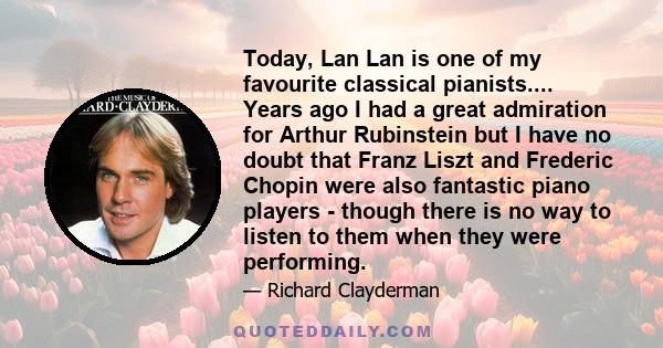 Today, Lan Lan is one of my favourite classical pianists.... Years ago I had a great admiration for Arthur Rubinstein but I have no doubt that Franz Liszt and Frederic Chopin were also fantastic piano players - though