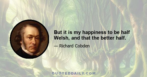 But it is my happiness to be half Welsh, and that the better half.