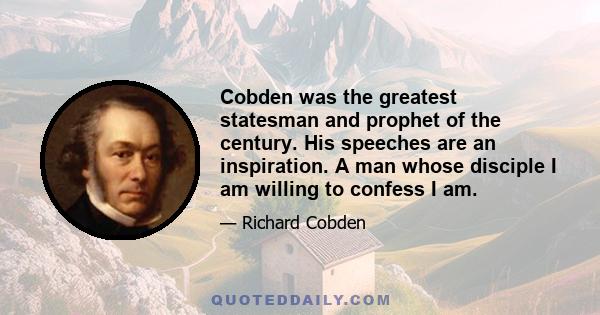 Cobden was the greatest statesman and prophet of the century. His speeches are an inspiration. A man whose disciple I am willing to confess I am.