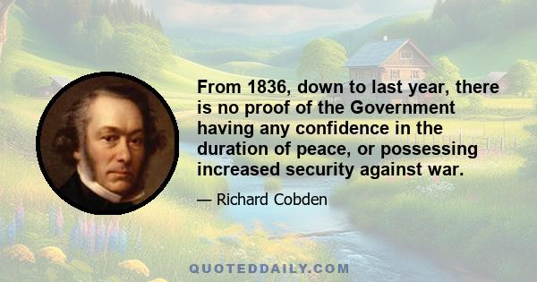 From 1836, down to last year, there is no proof of the Government having any confidence in the duration of peace, or possessing increased security against war.