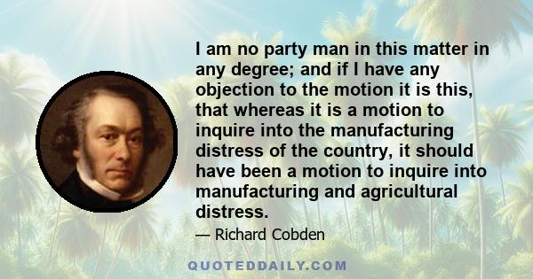 I am no party man in this matter in any degree; and if I have any objection to the motion it is this, that whereas it is a motion to inquire into the manufacturing distress of the country, it should have been a motion