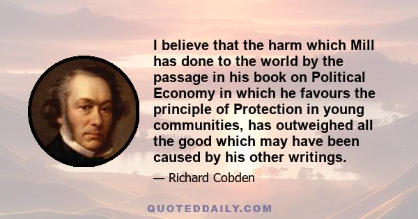 I believe that the harm which Mill has done to the world by the passage in his book on Political Economy in which he favours the principle of Protection in young communities, has outweighed all the good which may have