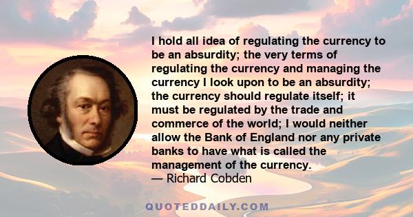 I hold all idea of regulating the currency to be an absurdity; the very terms of regulating the currency and managing the currency I look upon to be an absurdity; the currency should regulate itself; it must be