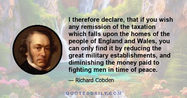 I therefore declare, that if you wish any remission of the taxation which falls upon the homes of the people of England and Wales, you can only find it by reducing the great military establishments, and diminishing the