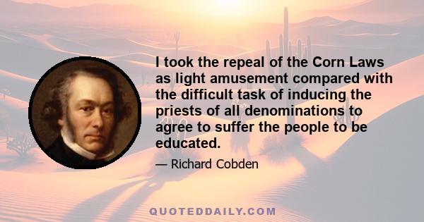 I took the repeal of the Corn Laws as light amusement compared with the difficult task of inducing the priests of all denominations to agree to suffer the people to be educated.