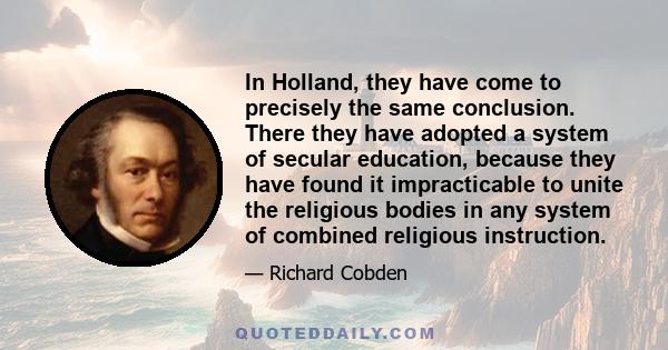 In Holland, they have come to precisely the same conclusion. There they have adopted a system of secular education, because they have found it impracticable to unite the religious bodies in any system of combined