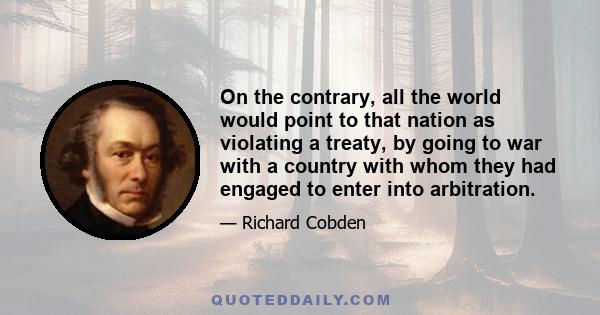 On the contrary, all the world would point to that nation as violating a treaty, by going to war with a country with whom they had engaged to enter into arbitration.