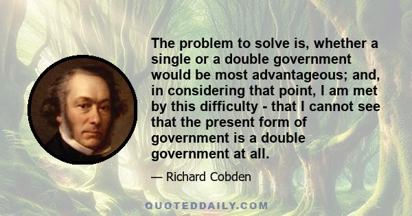 The problem to solve is, whether a single or a double government would be most advantageous; and, in considering that point, I am met by this difficulty - that I cannot see that the present form of government is a