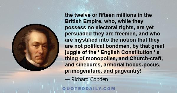 the twelve or fifteen millions in the British Empire, who, while they possess no electoral rights, are yet persuaded they are freemen, and who are mystified into the notion that they are not political bondmen, by that