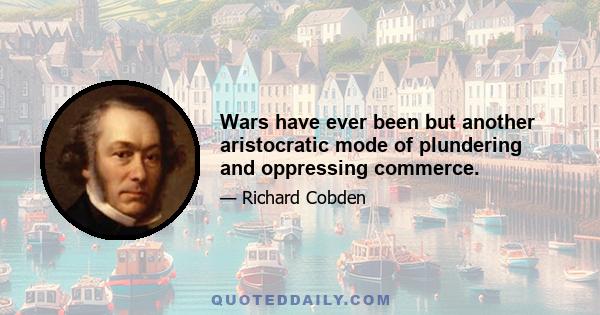 Wars have ever been but another aristocratic mode of plundering and oppressing commerce.