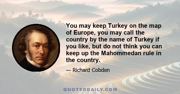 You may keep Turkey on the map of Europe, you may call the country by the name of Turkey if you like, but do not think you can keep up the Mahommedan rule in the country.