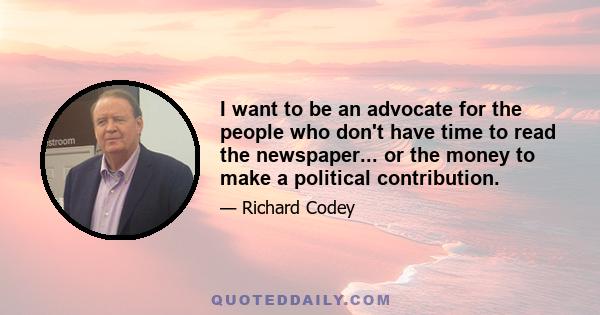 I want to be an advocate for the people who don't have time to read the newspaper... or the money to make a political contribution.