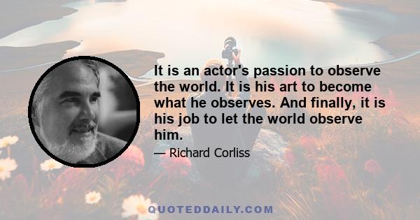 It is an actor's passion to observe the world. It is his art to become what he observes. And finally, it is his job to let the world observe him.