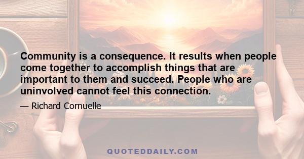 Community is a consequence. It results when people come together to accomplish things that are important to them and succeed. People who are uninvolved cannot feel this connection.