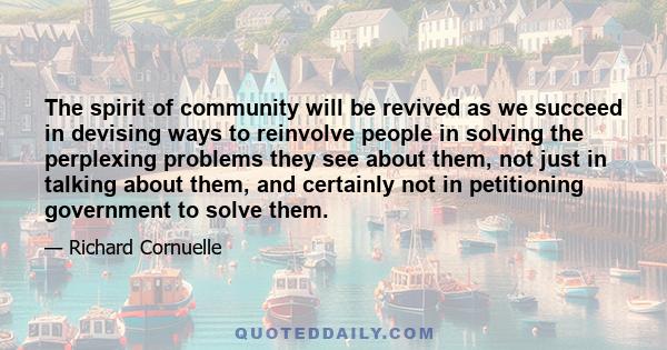 The spirit of community will be revived as we succeed in devising ways to reinvolve people in solving the perplexing problems they see about them, not just in talking about them, and certainly not in petitioning