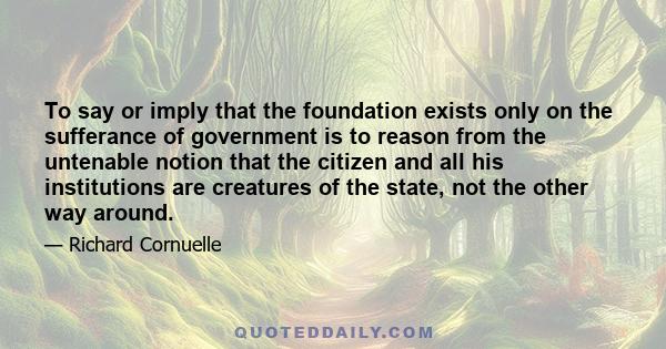 To say or imply that the foundation exists only on the sufferance of government is to reason from the untenable notion that the citizen and all his institutions are creatures of the state, not the other way around.