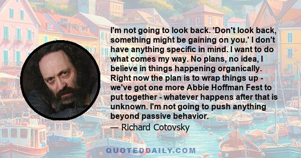 I'm not going to look back. 'Don't look back, something might be gaining on you.' I don't have anything specific in mind. I want to do what comes my way. No plans, no idea, I believe in things happening organically.