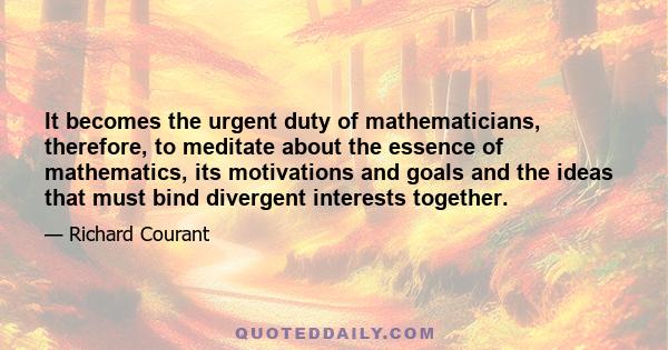 It becomes the urgent duty of mathematicians, therefore, to meditate about the essence of mathematics, its motivations and goals and the ideas that must bind divergent interests together.