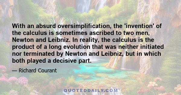 With an absurd oversimplification, the 'invention' of the calculus is sometimes ascribed to two men, Newton and Leibniz. In reality, the calculus is the product of a long evolution that was neither initiated nor