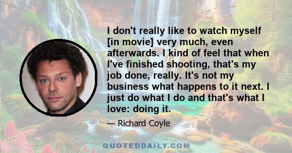 I don't really like to watch myself [in movie] very much, even afterwards. I kind of feel that when I've finished shooting, that's my job done, really. It's not my business what happens to it next. I just do what I do