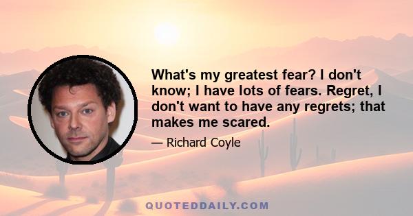 What's my greatest fear? I don't know; I have lots of fears. Regret, I don't want to have any regrets; that makes me scared.