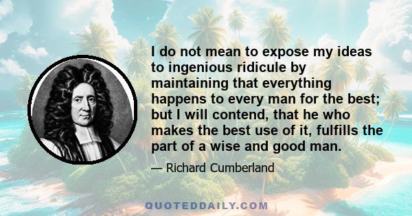 I do not mean to expose my ideas to ingenious ridicule by maintaining that everything happens to every man for the best; but I will contend, that he who makes the best use of it, fulfills the part of a wise and good man.