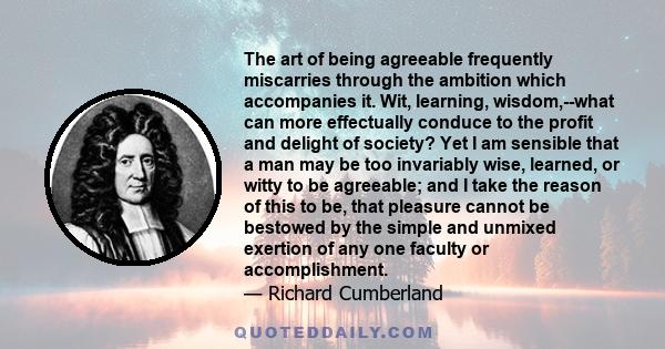 The art of being agreeable frequently miscarries through the ambition which accompanies it. Wit, learning, wisdom,--what can more effectually conduce to the profit and delight of society? Yet I am sensible that a man