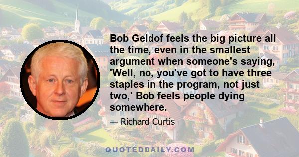 Bob Geldof feels the big picture all the time, even in the smallest argument when someone's saying, 'Well, no, you've got to have three staples in the program, not just two,' Bob feels people dying somewhere.