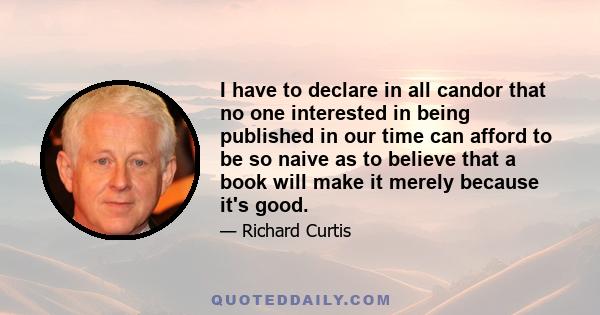 I have to declare in all candor that no one interested in being published in our time can afford to be so naive as to believe that a book will make it merely because it's good.