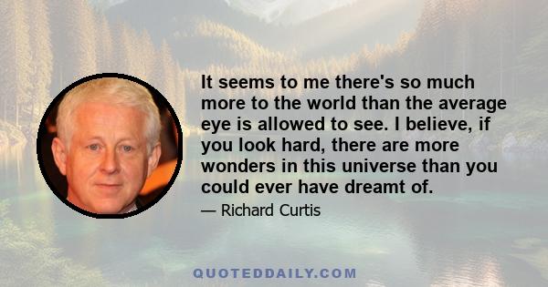 It seems to me there's so much more to the world than the average eye is allowed to see. I believe, if you look hard, there are more wonders in this universe than you could ever have dreamt of.