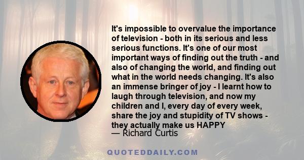 It's impossible to overvalue the importance of television - both in its serious and less serious functions. It's one of our most important ways of finding out the truth - and also of changing the world, and finding out