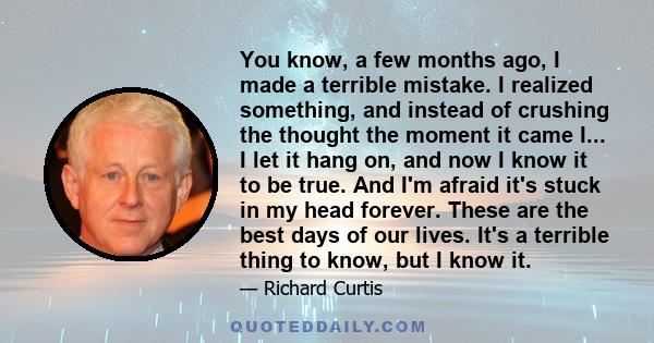 You know, a few months ago, I made a terrible mistake. I realized something, and instead of crushing the thought the moment it came I... I let it hang on, and now I know it to be true. And I'm afraid it's stuck in my