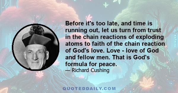 Before it's too late, and time is running out, let us turn from trust in the chain reactions of exploding atoms to faith of the chain reaction of God's love. Love - love of God and fellow men. That is God's formula for