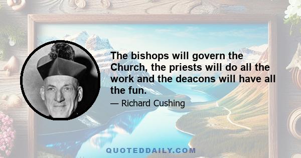 The bishops will govern the Church, the priests will do all the work and the deacons will have all the fun.