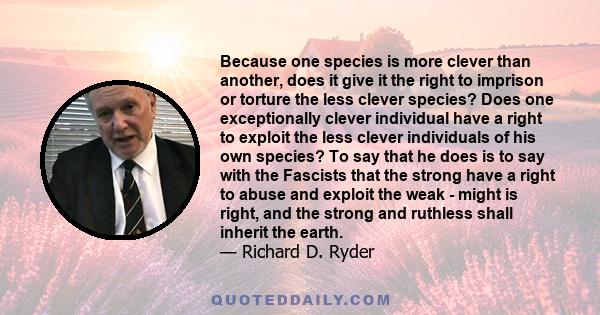 Because one species is more clever than another, does it give it the right to imprison or torture the less clever species? Does one exceptionally clever individual have a right to exploit the less clever individuals of