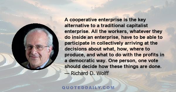 A cooperative enterprise is the key alternative to a traditional capitalist enterprise. All the workers, whatever they do inside an enterprise, have to be able to participate in collectively arriving at the decisions